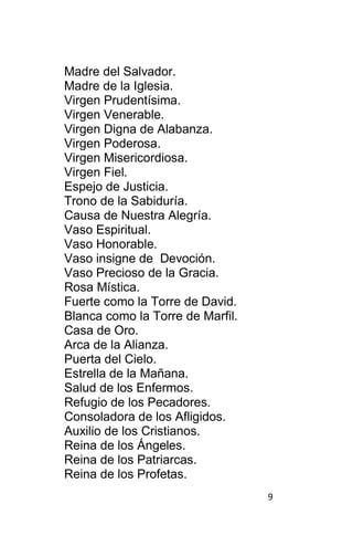 9
Madre del Salvador.
Madre de la Iglesia.
Virgen Prudentísima.
Virgen Venerable.
Virgen Digna de Alabanza.
Virgen Poderosa.
Virgen Misericordiosa.
Virgen Fiel.
Espejo de Justicia.
Trono de la Sabiduría.
Causa de Nuestra Alegría.
Vaso Espiritual.
Vaso Honorable.
Vaso insigne de Devoción.
Vaso Precioso de la Gracia.
Rosa Mística.
Fuerte como la Torre de David.
Blanca como la Torre de Marfil.
Casa de Oro.
Arca de la Alianza.
Puerta del Cielo.
Estrella de la Mañana.
Salud de los Enfermos.
Refugio de los Pecadores.
Consoladora de los Afligidos.
Auxilio de los Cristianos.
Reina de los Ángeles.
Reina de los Patriarcas.
Reina de los Profetas.
 