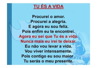 TU ÉS A VIDA
Procurei o amor.
Procurei a alegria.
E agora eu sou feliz.
Pois enfim eu te encontrei.
Agora eu sei que Tu és a vida.
Nunca mais eu irei te deixar.
Eu não vou levar a vida.
Vou viver intensamente.
Pois contigo eu sou maior .
Tu serás o meu presente.

 
