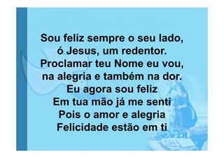 Sou feliz sempre o seu lado,
ó Jesus, um redentor.
Proclamar teu Nome eu vou,
na alegria e também na dor.
Eu agora sou feliz
Em tua mão já me senti
Pois o amor e alegria
Felicidade estão em ti

 
