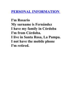 PERSONAL INFORMATION

I'm Rosario
My surname is Fernández
I have my family in Córdoba
I'm from Córdoba.
I live in Santa Rosa, La Pampa.
I not have the mobile phone
I'm retired.
 