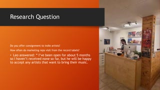 Research Question
Do you offer consignment to indie artists?
How often do marketing reps visit from the record labels?
• Leo answered: “ I’ve been open for about 5 months
so I haven’t received none so far, but he will be happy
to accept any artists that want to bring their music.
 