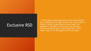 Exclusive RSD
• He has been in business here in the United States
for 5 months and he used to have one record store in
Brazil in which it was different over there. He
applied for the RSD for next year, but he hasn’t
received response yet to participate on it. If he
doesn’t get it, he will apply for the next year.
 