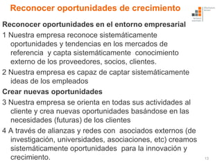Reconocer oportunidades de crecimiento
Reconocer oportunidades en el entorno empresarial
1 Nuestra empresa reconoce sistemáticamente
  oportunidades y tendencias en los mercados de
  referencia y capta sistemáticamente conocimiento
  externo de los proveedores, socios, clientes.
2 Nuestra empresa es capaz de captar sistemáticamente
  ideas de los empleados
Crear nuevas oportunidades
3 Nuestra empresa se orienta en todas sus actividades al
  cliente y crea nuevas oportunidades basándose en las
  necesidades (futuras) de los clientes
4 A través de alianzas y redes con asociados externos (de
  investigación, universidades, asociaciones, etc) creamos
  sistemáticamente oportunidades para la innovación y
  crecimiento.                                               13
 