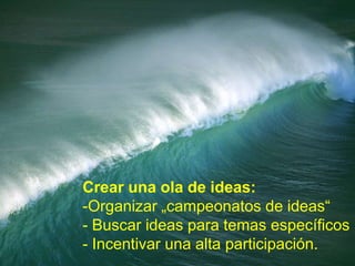 Crear una ola de ideas:
-Organizar „campeonatos de ideas“
- Buscar ideas para temas específicos
- Incentivar una alta participación.
 