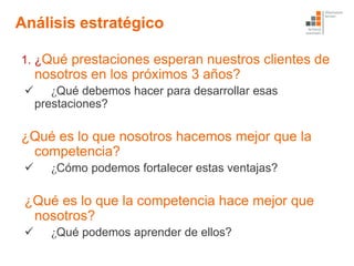Análisis estratégico

1. ¿Qué prestaciones esperan nuestros clientes de
     nosotros en los próximos 3 años?
       ¿Qué debemos hacer para desarrollar esas
     prestaciones?

¿Qué es lo que nosotros hacemos mejor que la
 competencia?
      ¿Cómo podemos fortalecer estas ventajas?

 ¿Qué es lo que la competencia hace mejor que
  nosotros?
      ¿Qué podemos aprender de ellos?
 