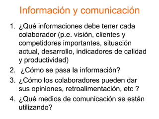 Información y comunicación
1. ¿Qué informaciones debe tener cada
   colaborador (p.e. visión, clientes y
   competidores importantes, situación
   actual, desarrollo, indicadores de calidad
   y productividad)
2. ¿Cómo se pasa la información?
3. ¿Cómo los colaboradores pueden dar
   sus opiniones, retroalimentación, etc ?
4. ¿Qué medios de comunicación se están
   utilizando?
 