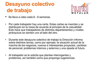 Desayuno colectivo
de trabajo
•   Se lleva a cabo cada 6 - 8 semanas.

• Por cada trabajador hay una carta. Estas cartas se mezclan y se
  distribuyen en la mesa de acuerdo al principio de la casualidad.
  Esto hace que trabajadores de distintos departamentos y niveles
  jerárquicos se sienten uno al lado del otro.

• Durante este desayuno colectivo de trabajo la Dirección informa
  sobre distintos temas, como por ejemplo; la situación actual de la
  marcha de los negocios, nuevos e interesantes proyectos, cambios
  de personal, problemas internos y externos y una ojeada al futuro.

• Al trabajador se le solicita que plantee interrogantes y
  problemas, así también como que proponga sugerencias.
 