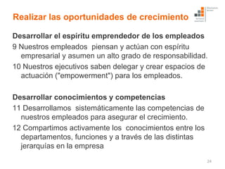 Realizar las oportunidades de crecimiento

Desarrollar el espíritu emprendedor de los empleados
9 Nuestros empleados piensan y actúan con espíritu
  empresarial y asumen un alto grado de responsabilidad.
10 Nuestros ejecutivos saben delegar y crear espacios de
  actuación ("empowerment") para los empleados.

Desarrollar conocimientos y competencias
11 Desarrollamos sistemáticamente las competencias de
  nuestros empleados para asegurar el crecimiento.
12 Compartimos activamente los conocimientos entre los
  departamentos, funciones y a través de las distintas
  jerarquías en la empresa
                                                         24
 