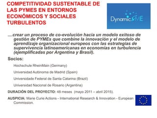 COMPETITIVIDAD SUSTENTABLE DE
LAS PYMES EN ENTORNOS
ECONÓMICOS Y SOCIALES
TURBULENTOS

....crear un proceso de co-evolución hacia un modelo exitoso de
    gestión de PYMEs que combine la innovación y el modelo de
    aprendizaje organizacional europeos con las estrategias de
    supervivencia latinoamericanas en economías en turbulencia
    (ejemplificadas por Argentina y Brasil).
Socios:
   Hochschule RheinMain (Germany)
   Universidad Autónoma de Madrid (Spain)
   Universidade Federal de Santa Catarina (Brazil)
   Universidad Nacional de Rosario (Argentina)
DURACIÓN DEL PROYECTO: 48 meses (mayo 2011 – abril 2015).
AUSPICIA: Marie Curie Actions - International Research & Innovation - European
  Commission.
 