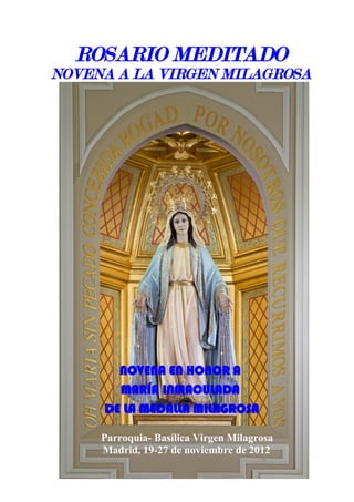 ROSARIO MEDITADO
NOVENA A LA VIRGEN MILAGROSA

NOVENA EN HONOR A
MARÍA INMACULADA
DE LA MEDALLA MILAGROSA
Parroquia- Basílica Virgen Milagrosa
Madrid, 19-27 de noviembre de 2012

 