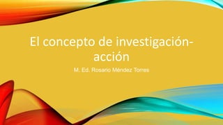 El concepto de investigación-
acción
M. Ed. Rosario Méndez Torres
 