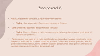 • Guía: ¡Oh soberano Santuario, Sagrario del Verbo eterno!
• Todos: Libra, Virgen, del infierno a los que rezan tu Rosario.
• Guía: Emperatriz poderosa de los mortales consuelo
• Todos: Ábrenos, Virgen, el cielo con una muerte dichosa y danos pureza en el alma, tú
que eres tan poderosa.
• Padre nuestro que estás en el cielo, santificado sea tu nombre; venga a nosotros tu reino;
hágase tu voluntad en la tierra como en el cielo. Danos hoy nuestro pan de cada día;
perdona nuestras ofensas, como también nosotros perdonamos a los que nos ofenden; no
nos dejes caer en la tentación, y líbranos del mal.
Zona pastoral 6
 