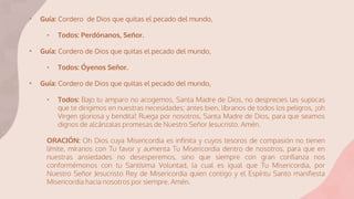 • Guía: Cordero de Dios que quitas el pecado del mundo,
• Todos: Perdónanos, Señor.
• Guía: Cordero de Dios que quitas el pecado del mundo,
• Todos: Óyenos Señor.
• Guía: Cordero de Dios que quitas el pecado del mundo,
• Todos: Bajo tu amparo no acogemos, Santa Madre de Dios, no desprecies las suplicas
que te dirigimos en nuestras necesidades; antes bien, líbranos de todos los peligros, ¡oh
Virgen gloriosa y bendita! Ruega por nosotros, Santa Madre de Dios, para que seamos
dignos de alcánzalas promesas de Nuestro Señor Jesucristo. Amén.
ORACIÓN: Oh Dios cuya Misericordia es infinita y cuyos tesoros de compasión no tienen
límite, míranos con Tu favor y aumenta Tu Misericordia dentro de nosotros, para que en
nuestras ansiedades no desesperemos, sino que siempre con gran confianza nos
conformémonos con tu Santísima Voluntad, la cual es igual que Tu Misericordia, por
Nuestro Señor Jesucristo Rey de Misericordia quien contigo y el Espíritu Santo manifiesta
Misericordia hacia nosotros por siempre. Amén.
 