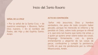 Inicio del Santo Rosario
SEÑAL DE LA CRUZ
+ Por la señal de la Santa Cruz, + de
nuestros enemigos + líbranos, Señor
Dios nuestro. + En el nombre del
Padre, del Hijo y del Espíritu Santo.
Amén
ACTO DE CONTRICIÓN
Señor mío Jesucristo, Dios y hombre
verdadero, me pesa de todo corazón haber
pecado, porque he merecido el infierno y he
perdido el Cielo, sobre todo porque te ofendí
a ti, que eres tan bueno que tanto me amas, y
a quien yo quiero amar sobre todas las cosas.
Propongo firmemente, con tu gracia,
enmendarme y alejarme de las cosas de
pecar, confesarme y cumplir la penitencia.
Confío en que me perdonarás por tu infinita
Misericordia. Amén.
 