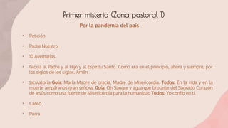 Primer misterio (Zona pastoral 1)
• Petición
• Padre Nuestro
• 10 Avemarías
• Gloria al Padre y al Hijo y al Espíritu Santo. Como era en el principio, ahora y siempre, por
los siglos de los siglos. Amén
• Jaculatoria Guía: María Madre de gracia, Madre de Misericordia. Todos: En la vida y en la
muerte ampáranos gran señora. Guía: Oh Sangre y agua que brotaste del Sagrado Corazón
de Jesús como una fuente de Misericordia para la humanidad Todos: Yo confío en ti.
• Canto
• Porra
Por la pandemia del país
 