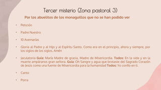 Tercer misterio (Zona pastoral 3)
• Petición
• Padre Nuestro
• 10 Avemarías
• Gloria al Padre y al Hijo y al Espíritu Santo. Como era en el principio, ahora y siempre, por
los siglos de los siglos. Amén
• Jaculatoria Guía: María Madre de gracia, Madre de Misericordia. Todos: En la vida y en la
muerte ampáranos gran señora. Guía: Oh Sangre y agua que brotaste del Sagrado Corazón
de Jesús como una fuente de Misericordia para la humanidad Todos: Yo confío en ti.
• Canto
• Porra
Por los abuelitos de los monaguillos que no se han podido ver
 