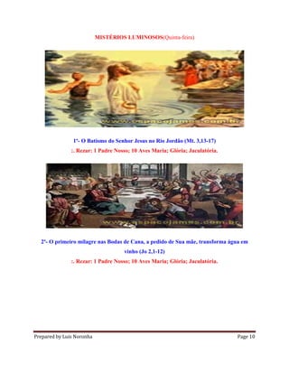 Prepared by Luis Noronha Page 10
MISTÉRIOS LUMINOSOS(Quinta-feira)
1º- O Batismo do Senhor Jesus no Rio Jordão (Mt. 3,13-17)
:. Rezar: 1 Padre Nosso; 10 Aves Maria; Glória; Jaculatória.
2º- O primeiro milagre nas Bodas de Cana, a pedido de Sua mãe, transforma água em
vinho (Jo 2,1-12)
:. Rezar: 1 Padre Nosso; 10 Aves Maria; Glória; Jaculatória.
 