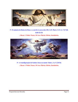 Prepared by Luis Noronha Page 11
3º- O anúncio do Reino de Deus e o convite à conversão (Mc 1,15; Mac2, 3-13; Lc 7,47-48;
Jo20 22-23)
:. Rezar: 1 Padre Nosso; 10 Aves Maria; Glória; Jaculatória.
4º- A transfiguração do Senhor Jesus no monte Tabor. ( Lc 9, 28-36)
:. Rezar: 1 Padre Nosso; 10 Aves Maria; Glória; Jaculatória.
 