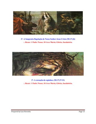 Prepared by Luis Noronha Page 13
2º- A Sangrenta flagelação de Nosso Senhor Jesus Cristo (Mt 27,26)
:. Rezar: 1 Padre Nosso; 10 Aves Maria; Glória; Jaculatória.
3º- A coroação de espinhos. (Mt 27,27-31)
:. Rezar: 1 Padre Nosso; 10 Aves Maria; Glória; Jaculatória.
 