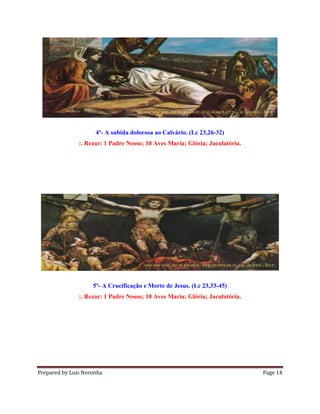 Prepared by Luis Noronha Page 14
4º- A subida dolorosa ao Calvário. (Lc 23,26-32)
:. Rezar: 1 Padre Nosso; 10 Aves Maria; Glória; Jaculatória.
5º- A Crucificação e Morte de Jesus. (Lc 23,33-45)
:. Rezar: 1 Padre Nosso; 10 Aves Maria; Glória; Jaculatória.
 
