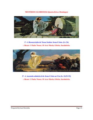 Prepared by Luis Noronha Page 15
MISTÉRIOS GLORIOSOS( Quarta-feira e Domingos)
1º- A Ressurreição de Nosso Senhor Jesus Cristo. (Lc 24)
:. Rezar: 1 Padre Nosso; 10 Aves Maria; Glória; Jaculatória.
2º- A Ascensão admirável de Jesus Cristo ao Céu (Lc 24,51-52)
:. Rezar: 1 Padre Nosso; 10 Aves Maria; Glória; Jaculatória.
 