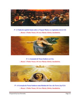 Prepared by Luis Noronha Page 16
3º- A Vinda do espírito Santo sobre a Virgem Maria e os Apóstolos (At.2,1-13)
:. Rezar: 1 Padre Nosso; 10 Aves Maria; Glória; Jaculatória.
4º- A Assunção de Nossa Senhora ao Céu.
:. Rezar: 1 Padre Nosso; 10 Aves Maria; Glória; Jaculatória.
5º- A Coroação de Nossa Senhora como Rainha do Céu e da Terra (Ap 12,1)
:. Rezar: 1 Padre Nosso; 10 Aves Maria; Glória; Jaculatória.
 