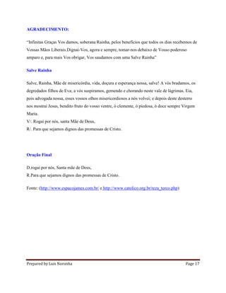 Prepared by Luis Noronha Page 17
AGRADECIMENTO:
“Infinitas Graças Vos damos, soberana Rainha, pelos benefícios que todos os dias recebemos de
Vossas Mãos Liberais.Dignai-Vos, agora e sempre, tomar-nos debaixo de Vosso poderoso
amparo e, para mais Vos obrigar, Vos saudamos com uma Salve Rainha”
Salve Rainha
Salve, Rainha, Mãe de misericórdia, vida, doçura e esperança nossa, salve! A vós bradamos, os
degredados filhos de Eva; a vós suspiramos, gemendo e chorando neste vale de lágrimas. Eia,
pois advogada nossa, esses vossos olhos misericordiosos a nós volvei; e depois deste desterro
nos mostrai Jesus, bendito fruto do vosso ventre, ó clemente, ó piedosa, ó doce sempre Virgem
Maria.
V/. Rogai por nós, santa Mãe de Deus,
R/. Para que sejamos dignos das promessas de Cristo.
Oração Final
D.rogai por nós, Santa mãe de Deus,
R.Para que sejamos dignos das promessas de Cristo.
Fonte: (http://www.espacojames.com.br/ e http://www.catolico.org.br/reza_terco.php)
 