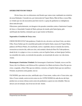 Prepared by Luis Noronha Page 6
OFERECIMENTO DO TERÇO
Divino Jesus, nós vos oferecemos este Rosário que vamos rezar, meditando nos mistérios
da nossa Redenção. Concedei-nos, por intercessão da Virgem Maria, Mãe de Deus e nossa Mãe,
as virtudes que nos são necessárias para bem rezá-lo e a graça de ganharmos as indulgências
desta santa devoção.
Oferecemos, particularmente, em desagravo dos pecados cometidos contra o Santíssimo Coração
de Jesus e o Imaculado Coração de Maria, pela paz do mundo, pela Santa Igreja, pela
santificação das famílias, (intenções que se quer incluir no Rosário).
Segurando a Cruzinha do Terço, reze:
CREIO EM DEUS PAI Todo-poderoso, Criador do céu e da terra e em Jesus Cristo, seu único
Filho, Nosso Senhor que foi concebido pelo poder do Espírito Santo, nasceu da Virgem Maria,
padeceu sob Pôncio Pilatos, foi crucificado, morto e sepultado, desceu à mansão dos mortos,
ressuscitou ao terceiro dia, subiu aos céus, está sentado à direita de Deus Pai Todo-poderoso,
donde há de vir a julgar os vivos e os mortos; creio no Espírito Santo, na Santa Igreja Católica,
na comunhão dos santos, na remissão dos pecados, na ressurreição da carne e na vida eterna.
Amém.
Homenagem à Santíssima Trindade (Em homenagem à Santíssima Trindade, reza-se um Pai-
Nosso, três Ave-Marias e um Glória-ao-Pai; a primeira Ave-Maria em honra a Deus Pai que nos
criou; a segunda, a Deus Filho que nos redimiu; a terceira, ao Espírito Santo que nos santifica.)
Portanto, na primeira conta grande, reza-se:
PAI NOSSO, que estais nos céus, santificado seja o Vosso nome, venha a nós o Vosso reino, seja
feita a Vossa vontade, assim na terra como no céu. O PÃO NOSSO de cada dia nos dai hoje;
perdoai-nos as nossas ofensas assim como nós perdoamos a quem nos tem ofendido. Não nos
deixeis cair em tentação, mas livrai-nos do mal. Amém.
 