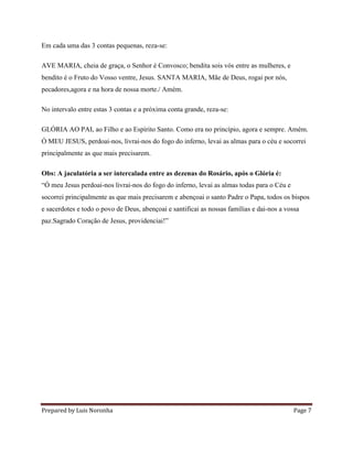 Prepared by Luis Noronha Page 7
Em cada uma das 3 contas pequenas, reza-se:
AVE MARIA, cheia de graça, o Senhor é Convosco; bendita sois vós entre as mulheres, e
bendito é o Fruto do Vosso ventre, Jesus. SANTA MARIA, Mãe de Deus, rogai por nós,
pecadores,agora e na hora de nossa morte./ Amém.
No intervalo entre estas 3 contas e a próxima conta grande, reza-se:
GLÓRIA AO PAI, ao Filho e ao Espírito Santo. Como era no princípio, agora e sempre. Amém.
Ó MEU JESUS, perdoai-nos, livrai-nos do fogo do inferno, levai as almas para o céu e socorrei
principalmente as que mais precisarem.
Obs: A jaculatória a ser intercalada entre as dezenas do Rosário, após o Glória é:
“Ó meu Jesus perdoai-nos livrai-nos do fogo do inferno, levai as almas todas para o Céu e
socorrei principalmente as que mais precisarem e abençoai o santo Padre o Papa, todos os bispos
e sacerdotes e todo o povo de Deus, abençoai e santificai as nossas famílias e dai-nos a vossa
paz.Sagrado Coração de Jesus, providenciai!”
 