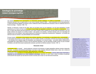 Las nuevas tecnologías de la comunicación y la información permiten establecer un modelo de aprendizaje que le permita al
estudiante descubrir y ser un agente activo, lo cual, como lo plantea Tapscott (1998) “... Esta combinación de una nueva generación
y nuevas herramientas digitales nos forzará a volver a reflexionar sobre la naturaleza de la educación, tanto en contenido como en la
forma de entrega...” (Tapscott, 1998: 119).
Además, la interacción a través de las redes, tanto con los textos como con los profesores y con los otros estudiantes, se debe
caracterizar por el hecho de hacer que el proceso de aprendizaje sea agradable y productivo y no aburridor e improductivo. Ahora
bien, el medio más propicio para esa interacción, es sin lugar a dudas la Web, portadora de una gran base de información y con una
amplia cobertura de usuarios en el ámbito mundial. Y que gracias a los actuales y venideros avances, tanto en la tecnología del
hardware como la del software, harán posible además de la interacción, el desarrollo de aplicaciones “inteligentes”, en formatos que
estimulen todos los sentidos y las potencialidades de los estudiantes.
De igual manera, la educación virtual requiere como premisa, garantizar a los estudiantes un aprendizaje activo y personalizado, en
el cual puedan equivocarse en privado, gracias al uso de los medios virtuales y la simulación, haciendo los procesos de aprendizaje
“...tan divertidos como cualquier juego de computadora, que empezarían, con el tipo de metas..., que darían cabida a diferencias de
personalidad (las cuales afectan la forma en que las personas aprenden) y que les permitirían cometer errores sin que se sientan
humillados (y de esta forma buscar explicaciones al porqué y que esto los motivara a pensar).”(Schank, 1997: ix)
Educación virtual
La educación virtual es aquella “... donde profesores y alumnos se encuentran en lugares geográficos distintos durante el desarrollo
del curso... el proceso de enseñanza-aprendizaje no se lleva a cabo mediante interacción directa (cara a cara); sino a través de
diversas tecnologías de telecomunicaciones, redes electrónicas y multimedia.” (1)
La educación virtual se centra en la responsabilidad del alumno en el proceso aprendizaje. El alumno debe buscar información e
interactuar con los contenidos de su curso mediante la tecnología, desarrollar su juicio crítico y tener la iniciativa de aprender
continuamente todo aquello que sea esencial durante el proceso para cumplir con las intenciones educativas.
Comentario [D7]: En la actualidad con el avance
de las tecnologías el alumno debe tener la
mentalidad de aprender a aprender ya que con esta
perspectiva va hacer capaz de aprovechar las
fuentes de información y recursos para el
aprendizaje (internet, CD, DVD) que le van a
permitir desarrollar estrategias de exploración y
aprovechar en la red los nuevos entornos virtuales
de aprendizaje, así como trabajar en base a
objetivos, tareas y tiempo de ejecución ya que en la
actualidad con la transformación que hay en la
educación y con la facilidad que otorga las nuevas
tecnologías el alumno tiene roles diferentes que le
permiten actuar con iniciativa para tomar
decisiones, utilizar diversas técnicas de aprendizaje,
trabajar de manera individual y colaborativa,
aceptar orientación del profesor, actuar con
pensamiento crítico y reflexivo para estar preparado
tanto en el entorno educativo como social y
profesional ya que las TIC´s han avanzado en todas
las áreas.
 