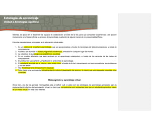 Además, se apoya en el desarrollo de equipos de colaboración a través de la red, para que compartan experiencias y se apoyen
mutuamente en el desarrollo de su proceso de aprendizaje, supliendo de alguna manera la no presencialidad física.
Entre las características principales de la educación virtual están:
1. Es un sistema de enseñanza-aprendizaje, que se operacionaliza a través de tecnología de telecomunicaciones y redes de
computadoras.
2. Facilita a los alumnos el acceso programas académicos, ofrecidos en cualquier lugar del mundo.
3. La cobertura de sus programas académicos es global.
4. Es un modelo educativo que está centrado en el aprendizaje colaborativo, a través de los servicios de las redes de
computadoras.
5. El profesor es básicamente un facilitador de ambientes de aprendizaje.
6. El estudiante aprende por sí mismo y a su propio ritmo, a través de la red, interactuando con sus compañeros, sus profesores
y con los textos.
7. Hay flexibilidad tanto temporal como espacial.
8. Debe haber una permanente retroalimentación sobre el desempeño del alumno, lo mismo que una respuesta inmediata a las
consultas.
Metacognición y aprendizaje virtual
Ahora bien, uno de los grandes interrogantes esta en definir cuál o cuáles son las estrategias de aprendizaje apropiadas para la
implementación efectiva de la educación virtual, es decir que competencias son necesarias para que un estudiante aprenda a través
de un medio virtual, en este caso Internet.
 