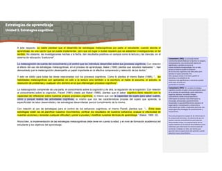A este respecto, es viable plantear que el desarrollo de estrategias metacognitivas por parte el estudiante, cuando aborda el
aprendizaje, es una opción que se puede implementar, pero que sin lugar a dudas requiere que se adelanten investigaciones en tal
sentido. No obstante, las investigaciones hechas a la fecha, dan resultados positivos en campos como la lectura y las ciencias, en el
sistema de educación “tradicional”.
La metacognición da cuenta del conocimiento y el control que los individuos desarrollan sobre sus procesos cognitivos. Con relación
al efecto del uso de estrategias metacognitivas, en el proceso de aprendizaje, Baker (1995) plantea que estudios realizados “...han
demostrado que la metacognición desempeña un papel importante en la efectiva comprensión y retención de los textos.”
Y esto es válido para todas las áreas relacionadas con los procesos cognitivos. Como lo plantea el mismo Baker (1995), “... las
habilidades metacognitivas son aplicables no sólo a la lectura sino también a la escritura, el habla la escucha, el estudio, la
resolución de problemas y cualquier otro dominio en el que intervengan procesos cognitivos”.
La metacognición comprende de una parte, el conocimiento sobre la cognición y de otra, la regulación de la cognición. Con relación
al conocimiento sobre la cognición, Flavell (1981) citado por Baker (1995), plantea que el saber cognitivo tiene relación con la
capacidad de reflexionar sobre nuestros propios procesos cognitivos, lo mismo que con la capacidad de sujeto para saber cuánto,
cómo y porqué realiza las actividades cognitivas, lo mismo que con las características propias del sujeto que aprende, la
especificidad de labor desarrollada y las estrategias desarrolladas para el cumplimiento de la misma.
Con relación al uso de estrategias para el control de los esfuerzos cognitivos, el mismo Flavell, plantea que “... Entre esas
estrategias están las de planificar nuestros movimientos, verificar los resultados de nuestros esfuerzos, evaluar la efectividad de
nuestras acciones y remediar cualquier dificultad y poner a prueba y modificar nuestras técnicas de aprendizaje.” (Baker, 1995: 22)
Ahora bien, la implementación de las estrategias metacognitivas debe tener en cuenta la edad, y el nivel de formación académica del
estudiante y los objetivos del aprendizaje.
Comentario [D8]: La actividad mental
constructiva desarrollada por el alumno no asegura,
necesariamente, una construcción óptima de
significados y sentidos en torno al
nuevo contenido de aprendizaje. Por un lado,
porque el alumno puede no disponer
de los recursos cognitivos más adecuados para
asimilar el nuevo contenido. Por
otro, porque, incluso si los tiene, puede no
activarlos, o no establecer las
relaciones más significativas y relevantes posible
entre esos recursos y el
contenido en cuestión.
Comentario [D9]: Por su parte el enfoque
cognitivo concibe al sujeto como participante activo
en su proceso de aprendizaje, quien selecciona,
organiza, adquiere, recuerda e integra
conocimiento; desde esta perspectiva la
información es esencial, ésta información es
procesada, almacenada y posteriormente
recuperada, lo que posibilita activar procesos de
organización, interpretación y síntesis de la
información que recibe, empleando para esto una
amplia gama de estrategias de procesamiento y
recuperación.
Para esta perspectiva el papel de las inferencias en
la comprensión de textos, la evidencia de que los
sujetos inventan procedimientos para ejecutar
determinadas tareas y la caracterización de los
sujetos expertos en la solución de problemas como
individuos que reformulan los mismos antes de
comenzar a trabajar en ellos, son hechos que
apuntan hacia el papel activo del aprendiz cuando
adquiere nuevo conocimiento.
 