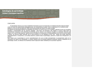 CONCLUSION:
El aprendizaje virtual es una nueva modalidad de educación que se ha introducido en el Sistema Educativo Nacional deben
contar con todos los requerimientos pedagógicos para ser considerados de calidad. Viene a implantarse en un ambiento social
basado en el uso de las informática por medio de las herramientas que ofrecen los medios virtuales
los objetivos de aprendizaje deberán ser planteados de acuerdo a la carrera que se va a implantar, además de incluir los conceptos,
procesos o conocimientos que los alumnos necesitan para tener una formación mas integral. El alumno debe tener los
conocimientos necesarios de las diferentes herramientas que se utilizan en los espacios virtuales. Es importante relacionar este
espacio con lo que la meta-cognición significa que es el énfasis en el autocontrol y la responsabilidad de los alumnos que es abierto
y directo, los alumnos deben aprender que el auto-monitoreo es una habilidad de alto nivel valiosa que puede desarrollar
sistemáticamente un compromiso y una actitud personal y positiva hacia el aprendizaje y atención a través de la introspección y la
práctica.
Esto implica que el aprendizaje no ocurre automáticamente sino que se debe principalmente al procesamiento activo de la
información por parte de los estudiantes. Lo anterior significa que los procesos cognitivos constituyen factores mediadores de su
aprendizaje; es decir, los efectos de la enseñanza sobre la ejecución están mediados por los procesos cognitivos.
 