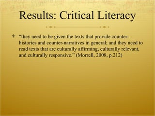 Results: Critical Literacy “ they need to be given the texts that provide counter-histories and counter-narratives in general; and they need to read texts that are culturally affirming, culturally relevant, and culturally responsive.” (Morrell, 2008, p.212) 
