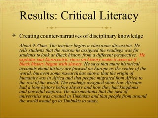 Results: Critical Literacy Creating counter-narratives of disciplinary knowledge About 9:30am. The teacher begins a classroom discussion. He tells students that the reason he assigned the readings was for students to look at Black history from a different perspective.  He explains that Eurocentric views on history make it seem as if black history began with slavery.  He says that many historical accounts about history are focused on Europe as the center of the world, but even some research has shown that the origin of humanity was in Africa and that people migrated from Africa to the rest of the world. The readings assigned show how Africans had a long history before slavery and how they had kingdoms and powerful empires. He also mentions that the idea of universities was created in Timbuktu and that people from around the world would go to Timbuktu to study.  