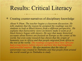 Results: Critical Literacy Creating counter-narratives of disciplinary knowledge About 9:30am. The teacher begins a classroom discussion. He tells students that the reason he assigned the readings was for students to look at Black  history from a different perspective.  He explains that Eurocentric views on history make it seem as if black history began with slavery. He says that many historical accounts about history are focused on Europe  as the center of the world, but even some research has shown that the origin of humanity was in Africa and that people migrated from Africa to the rest of the world.  The readings assigned show how Africans had a long history before slavery and how they had kingdoms and powerful empires.  He also mentions that the idea of universities was created in Timbuktu and that people from around the world would go to Timbuktu to study.  