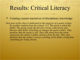Results: Critical Literacy Creating counter-narratives of disciplinary knowledge Next part of the class is dedicated to the analysis of a poem written by another student from the school: A.T. The poem is titled My father. The group reads the first few verses collectively and discuss what kinds of feelings or images the poem evokes. They mention that the poem is sad. They talk about how the poem represents the author’s father absence from his life. They also mention that the author conveys a feeling of his father owing him something for being absent.  