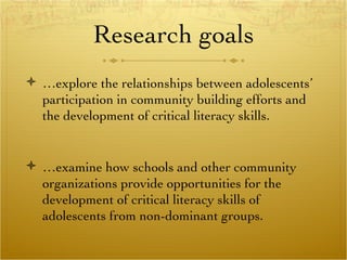 Research goals … explore the relationships between adolescents’ participation in community building efforts and the development of critical literacy skills.  … examine how schools and other community organizations provide opportunities for the development of critical literacy skills of adolescents from non-dominant groups.  