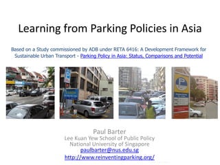 Learning from Parking Policies in Asia
Based on a Study commissioned by ADB under RETA 6416: A Development Framework for
 Sustainable Urban Transport - Parking Policy in Asia: Status, Comparisons and Potential




                                    Paul Barter
                        Lee Kuan Yew School of Public Policy
                          National University of Singapore
                               paulbarter@nus.edu.sg
                        http://www.reinventingparking.org/
                                                              Photo: Zaitun Kasim
 