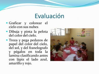 EvaluaciónGraficar y colorear el cielo con sus nubesDibuja y pinta la pelota del color del cielo.Troza y pega pedazos de papel del color del cielo, del sol, y del franelografo y pégalos en toda la lamina clasificando antes con lápiz el lado azul, amarillo y rojo.