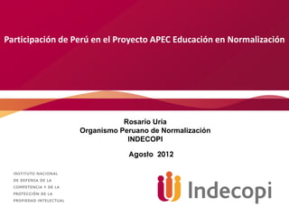 Participación de Perú en el Proyecto APEC Educación en Normalización




                             Rosario Uría
                  Organismo Peruano de Normalización
                              INDECOPI

                              Agosto 2012
 