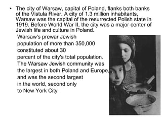The city of Warsaw, capital of Poland, flanks both banks of the Vistula River. A city of 1.3 million inhabitants, Warsaw was the capital of the resurrected Polish state in 1919. Before World War II, the city was a major   center of Jewish life and culture in Poland.  Warsaw's prewar Jewish  population of more than 350,000 constituted about 30  percent of the city's total population.  The Warsaw Jewish community was  the largest in both Poland and Europe,  and was the second largest  in the world, second only to New York City  