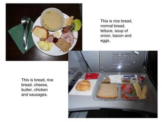 This is bread, rice bread, cheese, butter, chicken and sausages. This is rice bread, normal bread, lettuce, soup of onion, bacon and eggs. 