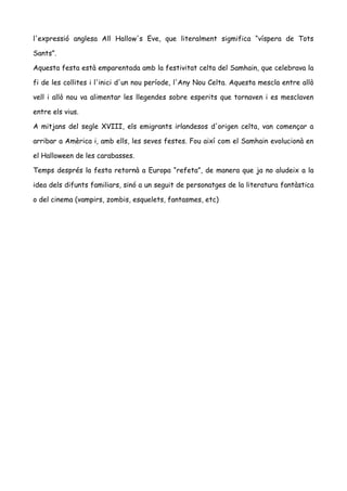 l'expressió anglesa All Hallow's Eve, que literalment sigmifica “víspera de Tots 
Sants”. 
Aquesta festa està emparentada amb la festivitat celta del Samhain, que celebrava la 
fi de les collites i l'inici d'un nou període, l'Any Nou Celta. Aquesta mescla entre allò 
vell i allò nou va alimentar les llegendes sobre esperits que tornaven i es mesclaven 
entre els vius. 
A mitjans del segle XVIII, els emigrants irlandesos d'origen celta, van començar a 
arribar a Amèrica i, amb ells, les seves festes. Fou així com el Samhain evolucionà en 
el Halloween de les carabasses. 
Temps després la festa retornà a Europa “refeta”, de manera que ja no aludeix a la 
idea dels difunts familiars, sinó a un seguit de personatges de la literatura fantàstica 
o del cinema (vampirs, zombis, esquelets, fantasmes, etc) 
