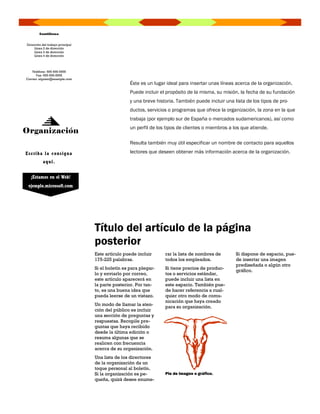 Santillana


Dirección del trabajo principal
     Línea 2 de dirección
     Línea 3 de dirección
     Línea 4 de dirección




   Teléfono: 555-555-5555
      Fax: 555-555-5555
Correo: alguien@example.com
                                                   Éste es un lugar ideal para insertar unas líneas acerca de la organización.
                                                   Puede incluir el propósito de la misma, su misión, la fecha de su fundación
                                                   y una breve historia. También puede incluir una lista de los tipos de pro-
                                                   ductos, servicios o programas que ofrece la organización, la zona en la que
                                                   trabaja (por ejemplo sur de España o mercados sudamericanos), así como
                                                   un perfil de los tipos de clientes o miembros a los que atiende.
Organización
                                                   Resulta también muy útil especificar un nombre de contacto para aquellos

E s c ri b a l a c on s ig na                      lectores que deseen obtener más información acerca de la organización.
           a q uí .


   ¡Estamos en el Web!
 ejemplo.microsoft.com




                                  Título del artículo de la página
                                  posterior
                                  Este artículo puede incluir      rar la lista de nombres de       Si dispone de espacio, pue-
                                  175-225 palabras.                todos los empleados.             de insertar una imagen
                                                                                                    prediseñada o algún otro
                                  Si el boletín es para plegar-    Si tiene precios de produc-
                                                                                                    gráfico.
                                  lo y enviarlo por correo,        tos o servicios estándar,
                                  este artículo aparecerá en       puede incluir una lista en
                                  la parte posterior. Por tan-     este espacio. También pue-
                                  to, es una buena idea que        de hacer referencia a cual-
                                  pueda leerse de un vistazo.      quier otro modo de comu-
                                                                   nicación que haya creado
                                  Un modo de llamar la aten-
                                                                   para su organización.
                                  ción del público es incluir
                                  una sección de preguntas y
                                  respuestas. Recopile pre-
                                  guntas que haya recibido
                                  desde la última edición o
                                  resuma algunas que se
                                  realicen con frecuencia
                                  acerca de su organización.
                                  Una lista de los directores
                                  de la organización da un
                                  toque personal al boletín.
                                  Si la organización es pe-        Pie de imagen o gráfico.
                                  queña, quizá desee enume-
 