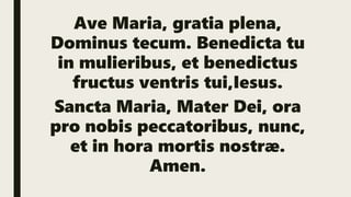 Ave Maria, gratia plena,
Dominus tecum. Benedicta tu
in mulieribus, et benedictus
fructus ventris tui,Iesus.
Sancta Maria, Mater Dei, ora
pro nobis peccatoribus, nunc,
et in hora mortis nostræ.
Amen.
 