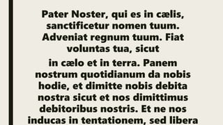 Pater Noster, qui es in cælis,
sanctificetur nomen tuum.
Adveniat regnum tuum. Fiat
voluntas tua, sicut
in cælo et in terra. Panem
nostrum quotidianum da nobis
hodie, et dimitte nobis debita
nostra sicut et nos dimittimus
debitoribus nostris. Et ne nos
inducas in tentationem, sed libera
 