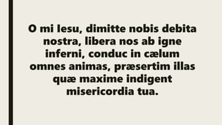 O mi Iesu, dimitte nobis debita
nostra, libera nos ab igne
inferni, conduc in cælum
omnes animas, præsertim illas
quæ maxime indigent
misericordia tua.
 
