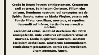 Credo in Deum Patrem omnipotentem, Creatorem
cæli et terræ. Et in Iesum Christum, Filium eius
unicum, Dominum nostrum, qui conceptus est de
Spiritu Sancto, natus ex Maria Virgine, passus sub
Pontio Pilato, crucifixus, mortuus, et sepultus,
descendit ad inferos, tertia die resurrexit a
mortuis,
ascendit ad cælos, sedet ad dexteram Dei Patris
omnipotentis, inde venturus est iudicare vivos et
mortuos. Credo in Spiritum Sanctum, sanctam
Ecclesiam catholicam, sanctorum communionem,
remissionem peccatorum, carnis resurrectionem,
vitam æternam. Amen.
 