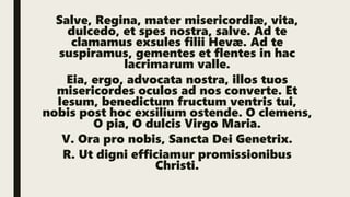 Salve, Regina, mater misericordiæ, vita,
dulcedo, et spes nostra, salve. Ad te
clamamus exsules filii Hevæ. Ad te
suspiramus, gementes et flentes in hac
lacrimarum valle.
Eia, ergo, advocata nostra, illos tuos
misericordes oculos ad nos converte. Et
Iesum, benedictum fructum ventris tui,
nobis post hoc exsilium ostende. O clemens,
O pia, O dulcis Virgo Maria.
V. Ora pro nobis, Sancta Dei Genetrix.
R. Ut digni efficiamur promissionibus
Christi.
 